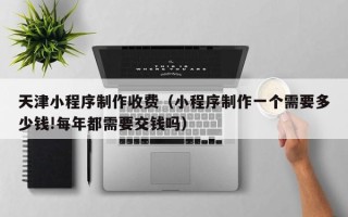 雄安新区天津小程序制作收费（小程序制作一个需要多少钱!每年都需要交钱吗）